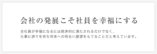 会社の発展こそ社員を幸福にする　全社員が幸福になるには経済的に満たされるだけでなく、仕事に誇りを持ち将来への明るい展望をもてることだと考えています。